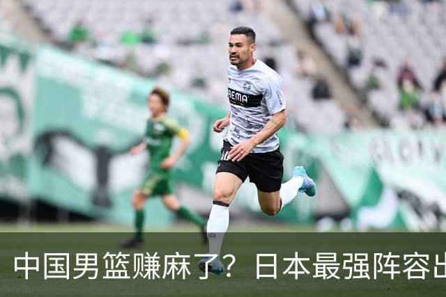中国男篮赚麻了？日本最强阵容出战世预赛：郭士强或坐收渔翁之利？