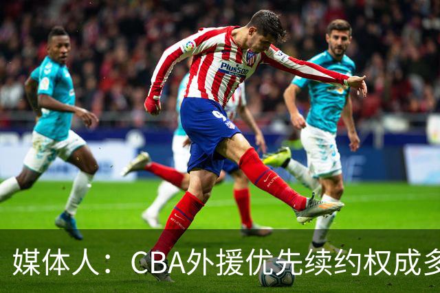 媒体人：CBA外援优先续约权成多家竞争对象 本土球员流通更复杂